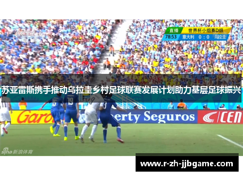 苏亚雷斯携手推动乌拉圭乡村足球联赛发展计划助力基层足球振兴