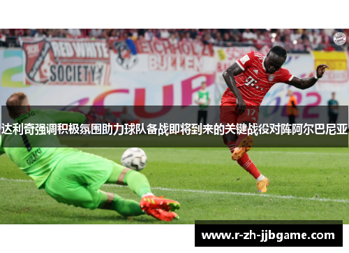 达利奇强调积极氛围助力球队备战即将到来的关键战役对阵阿尔巴尼亚