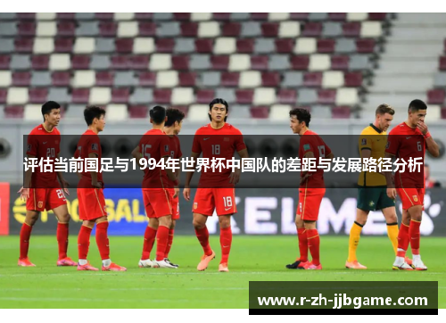 评估当前国足与1994年世界杯中国队的差距与发展路径分析 评估当前国足与1994年世界杯中国队的差距与发展路径分析