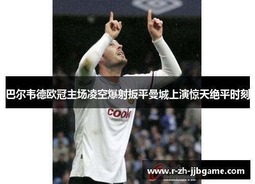 巴尔韦德欧冠主场凌空爆射扳平曼城上演惊天绝平时刻
