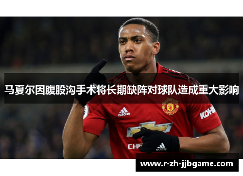 马夏尔因腹股沟手术将长期缺阵对球队造成重大影响