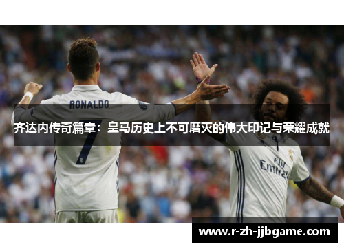 齐达内传奇篇章：皇马历史上不可磨灭的伟大印记与荣耀成就