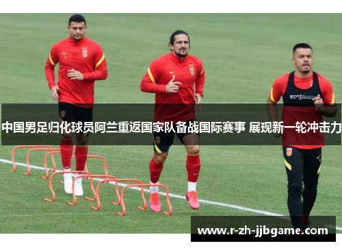 中国男足归化球员阿兰重返国家队备战国际赛事 展现新一轮冲击力